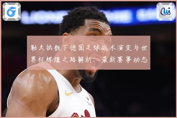 勒夫执教下德国足球战术演变与世界杯辉煌之路解析：最新赛事动态与深度分析
