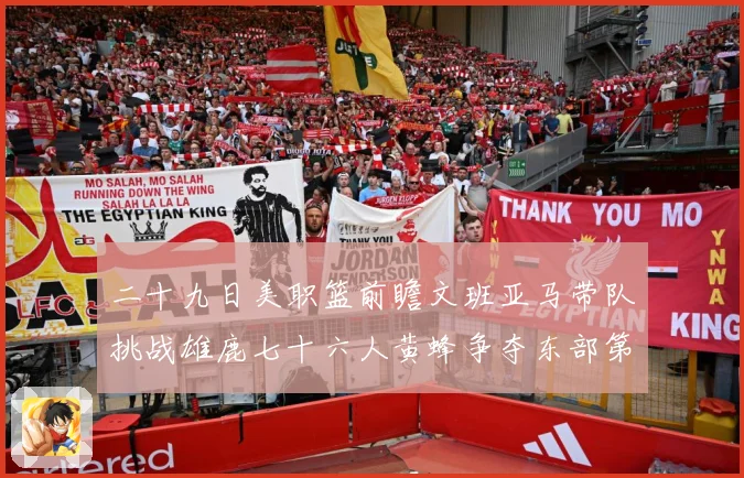二十九日美职篮前瞻文班亚马带队挑战雄鹿七十六人黄蜂争夺东部第赛场复盘：最新赛事动态与深度分析