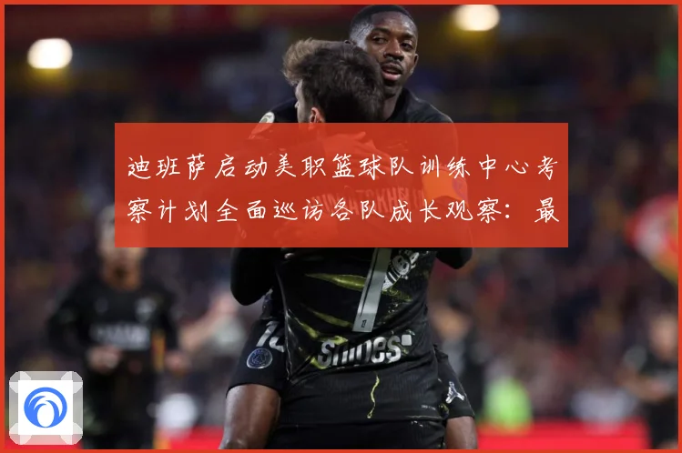迪班萨启动美职篮球队训练中心考察计划全面巡访各队成长观察：最新赛事动态与深度分析