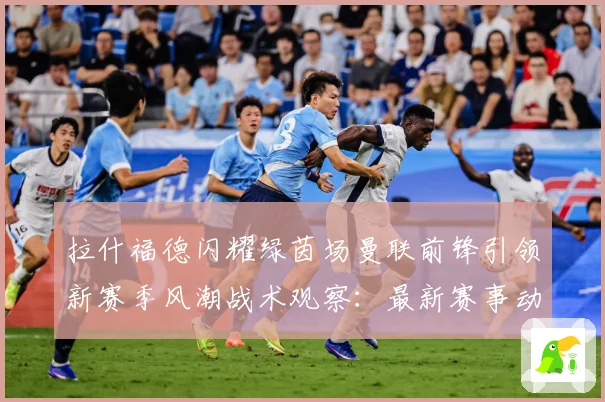 拉什福德闪耀绿茵场曼联前锋引领新赛季风潮战术观察：最新赛事动态与深度分析