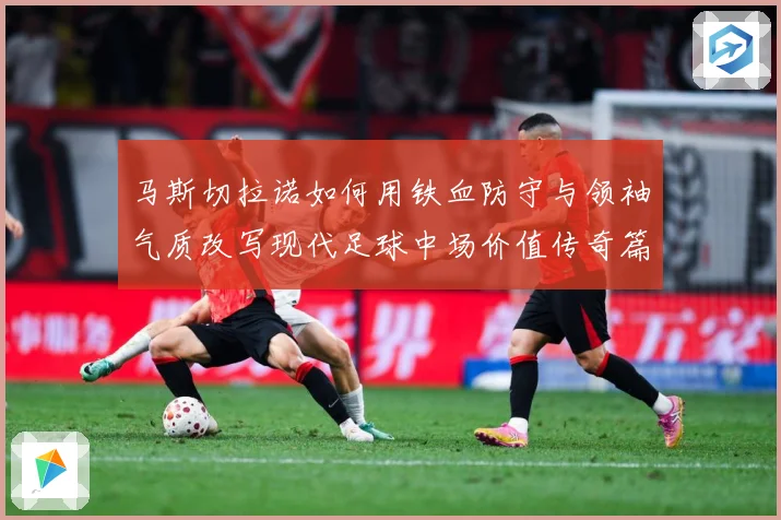 马斯切拉诺如何用铁血防守与领袖气质改写现代足球中场价值传奇篇：最新赛事动态与深度分析