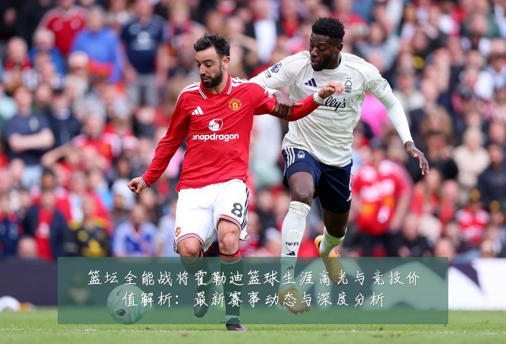 篮坛全能战将霍勒迪篮球生涯高光与竞技价值解析:最新赛事动态与深度分析